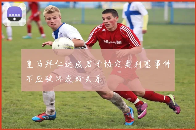 皇马拜仁达成君子协定奥利塞事件不应破坏友好关系