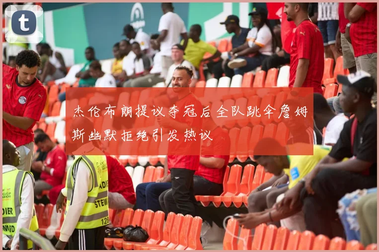 杰伦布朗提议夺冠后全队跳伞詹姆斯幽默拒绝引发热议