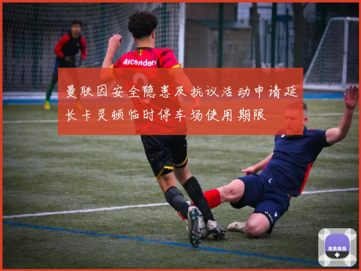 曼联因安全隐患及抗议活动申请延长卡灵顿临时停车场使用期限