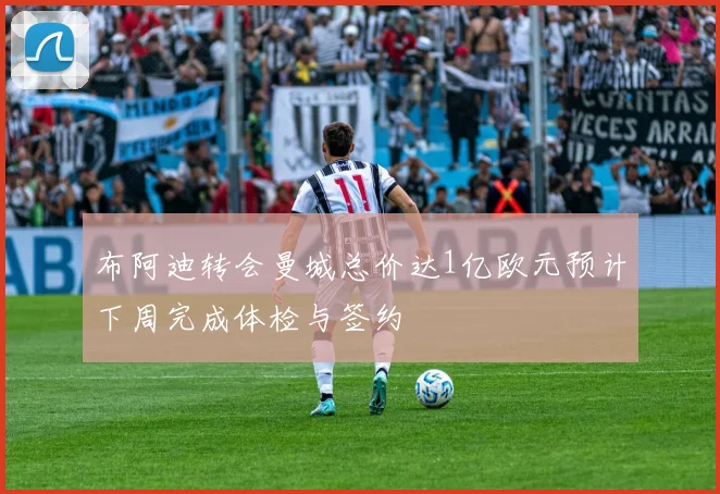 布阿迪转会曼城总价达1亿欧元预计下周完成体检与签约