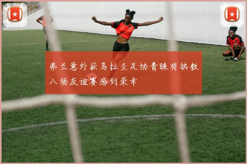 弗兰意外获乌拉圭足协青睐将执教八场友谊赛感到荣幸