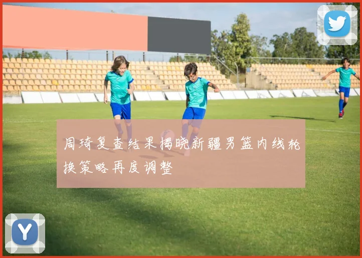 周琦复查结果揭晓新疆男篮内线轮换策略再度调整